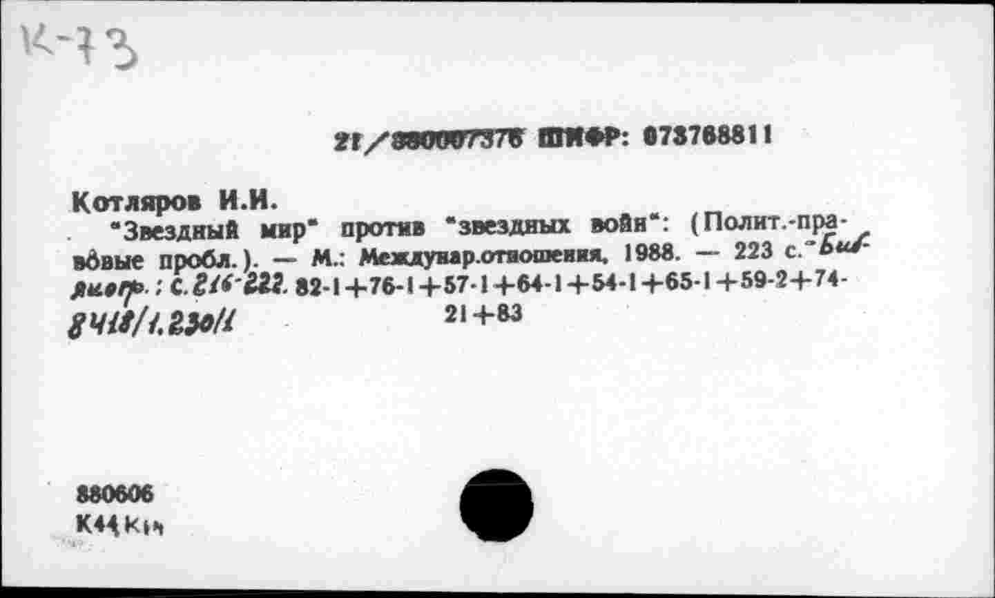 ﻿К-43
н/иоигпт» ши*?: птии
Котляров И.И.
“Звездный мир“ против “звездных войн“: (Полит.-пра-вдвые пробл.). — М.: Междумр.отяопквия, 1988. - 223 ДИЯЛЬ. : С.	82-1 +76-1 +57-1 +64-1 +54-1 +65-1 +59-2+ 74-
8ЧМ( 1.1А9Н	21+83
680606 К4<Ки